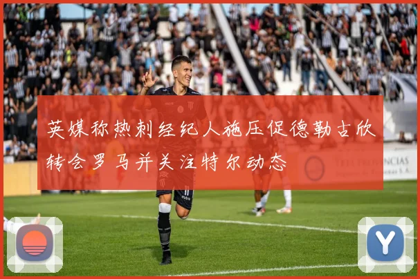 英媒称热刺经纪人施压促德勒古欣转会罗马并关注特尔动态