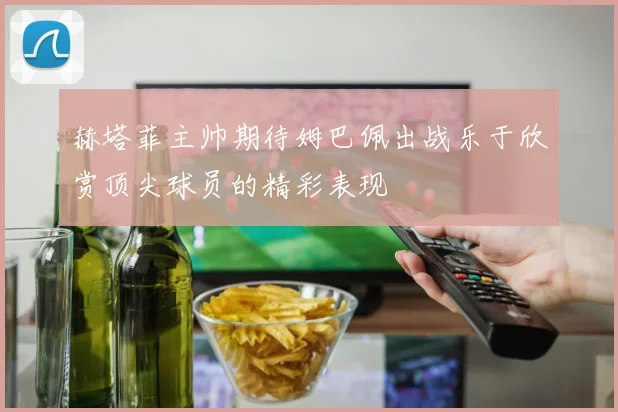 赫塔菲主帅期待姆巴佩出战乐于欣赏顶尖球员的精彩表现