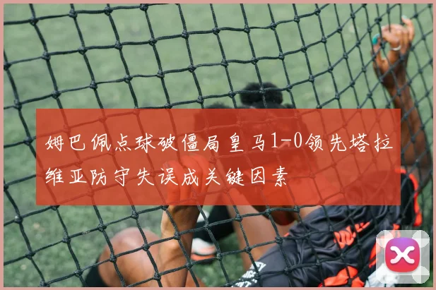 姆巴佩点球破僵局皇马1-0领先塔拉维亚防守失误成关键因素