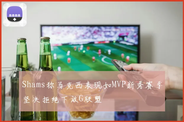 Shams称马克西表现如MVP新秀赛季坚决拒绝下放G联盟