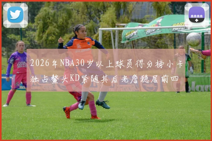 2026年NBA30岁以上球员得分榜小卡独占鳌头KD紧随其后老詹稳居前四