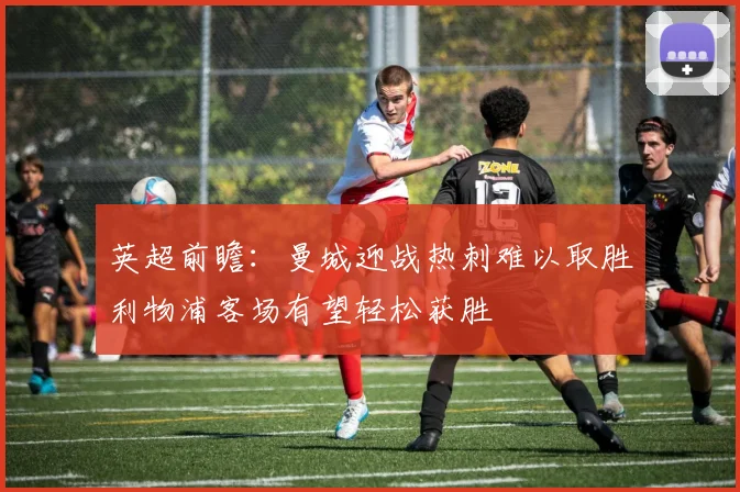 英超前瞻：曼城迎战热刺难以取胜利物浦客场有望轻松获胜