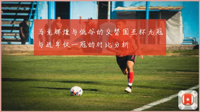马竞辉煌与低谷的交替国王杯九冠与近年仅一冠的对比分析