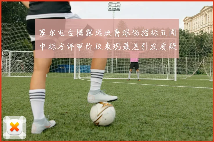 塞尔电台揭露诺坎普球场招标丑闻中标方评审阶段表现最差引发质疑