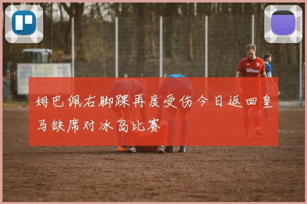 姆巴佩右脚踝再度受伤今日返回皇马缺席对冰岛比赛