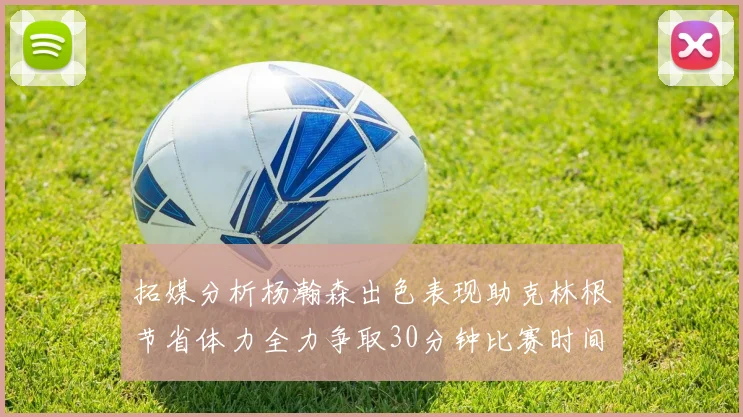 拓媒分析杨瀚森出色表现助克林根节省体力全力争取30分钟比赛时间