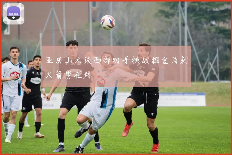 亚历山大谈西部对手挑战掘金马刺火箭皆在列