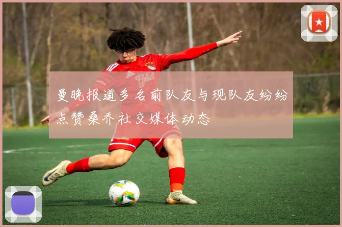 曼晚报道多名前队友与现队友纷纷点赞桑乔社交媒体动态