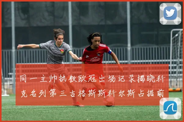 同一主帅执教欧冠出场记录揭晓科克名列第三吉格斯斯科尔斯占据前两位