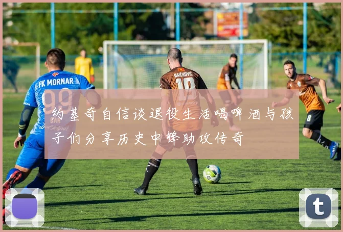 约基奇自信谈退役生活喝啤酒与孩子们分享历史中锋助攻传奇
