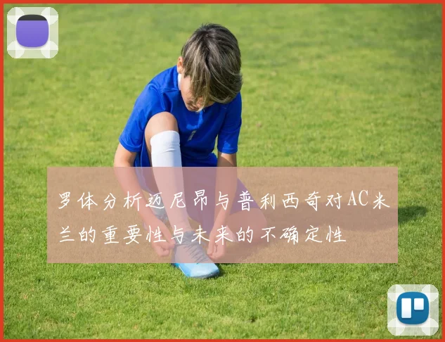 罗体分析迈尼昂与普利西奇对AC米兰的重要性与未来的不确定性