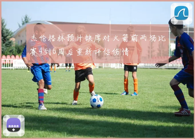 杰伦格林预计缺席对火箭前两场比赛4到6周后重新评估伤情