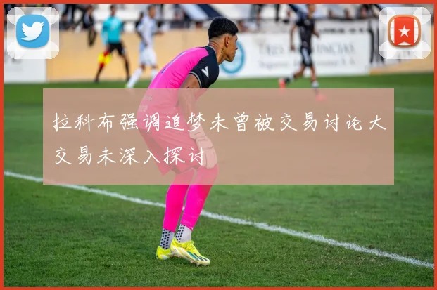 拉科布强调追梦未曾被交易讨论大交易未深入探讨