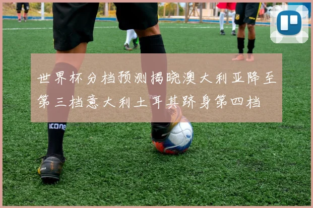 世界杯分档预测揭晓澳大利亚降至第三档意大利土耳其跻身第四档