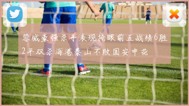 蓉城豪强杀手表现抢眼前五战绩6胜2平双杀海港泰山不败国安申花