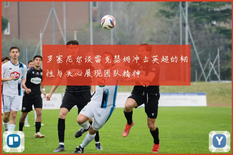 罗塞尼尔谈雷克瑟姆冲击英超的韧性与决心展现团队精神