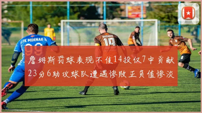 詹姆斯罚球表现不佳14投仅7中贡献23分6助攻球队遭遇惨败正负值惨淡18