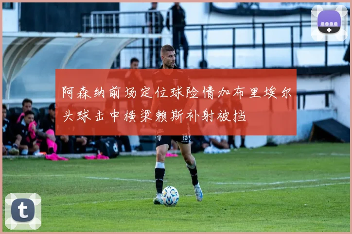 阿森纳前场定位球险情加布里埃尔头球击中横梁赖斯补射被挡