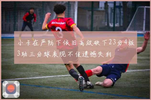 小卡在严防下依旧高效砍下23分4板3助三分球表现不佳遗憾失利