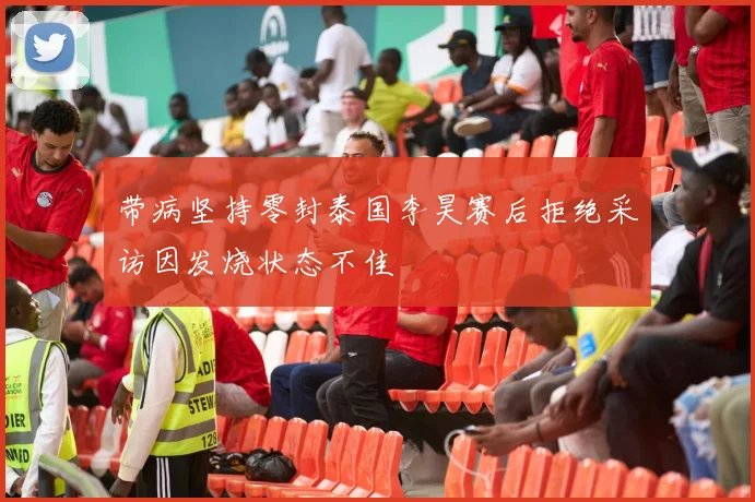 带病坚持零封泰国李昊赛后拒绝采访因发烧状态不佳