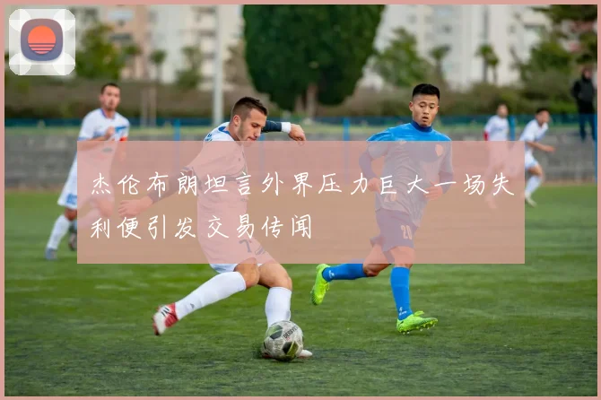 杰伦布朗坦言外界压力巨大一场失利便引发交易传闻