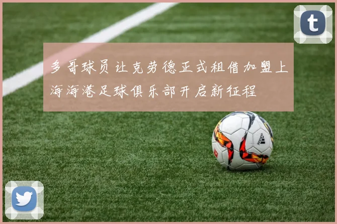 多哥球员让克劳德正式租借加盟上海海港足球俱乐部开启新征程