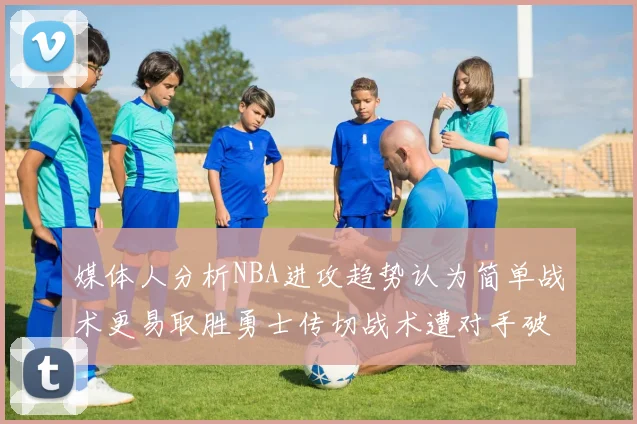 媒体人分析NBA进攻趋势认为简单战术更易取胜勇士传切战术遭对手破解
