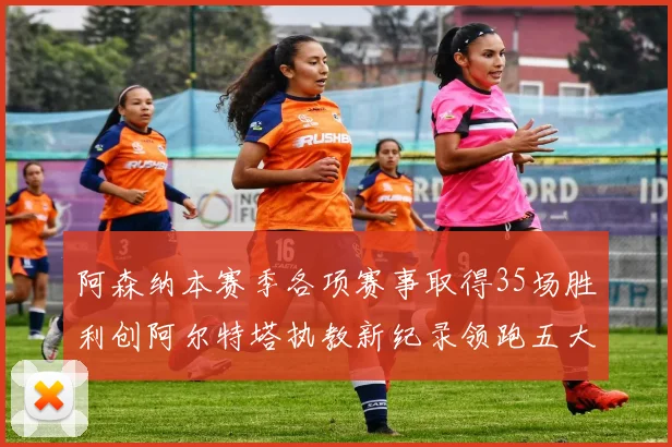 阿森纳本赛季各项赛事取得35场胜利创阿尔特塔执教新纪录领跑五大联赛